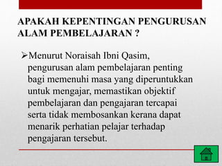 APAKAH KEPENTINGAN PENGURUSAN
ALAM PEMBELAJARAN ?
Menurut Noraisah Ibni Qasim,
pengurusan alam pembelajaran penting
bagi memenuhi masa yang diperuntukkan
untuk mengajar, memastikan objektif
pembelajaran dan pengajaran tercapai
serta tidak membosankan kerana dapat
menarik perhatian pelajar terhadap
pengajaran tersebut.
 
