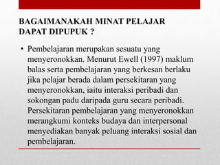 BAGAIMANAKAH MINAT PELAJAR
DAPAT DIPUPUK ?
• Pembelajaran merupakan sesuatu yang
menyeronokkan. Menurut Ewell (1997) maklum
balas serta pembelajaran yang berkesan berlaku
jika pelajar berada dalam persekitaran yang
menyeronokkan, iaitu interaksi peribadi dan
sokongan padu daripada guru secara peribadi.
Persekitaran pembelajaran yang menyeronokkan
merangkumi konteks budaya dan interpersonal
menyediakan banyak peluang interaksi sosial dan
pembelajaran.
 