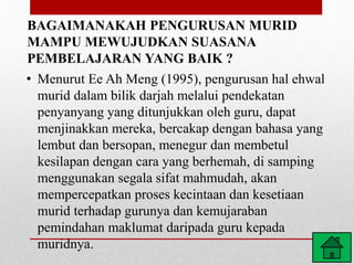 BAGAIMANAKAH PENGURUSAN MURID
MAMPU MEWUJUDKAN SUASANA
PEMBELAJARAN YANG BAIK ?
• Menurut Ee Ah Meng (1995), pengurusan hal ehwal
murid dalam bilik darjah melalui pendekatan
penyanyang yang ditunjukkan oleh guru, dapat
menjinakkan mereka, bercakap dengan bahasa yang
lembut dan bersopan, menegur dan membetul
kesilapan dengan cara yang berhemah, di samping
menggunakan segala sifat mahmudah, akan
mempercepatkan proses kecintaan dan kesetiaan
murid terhadap gurunya dan kemujaraban
pemindahan maklumat daripada guru kepada
muridnya.
 