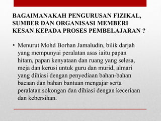 BAGAIMANAKAH PENGURUSAN FIZIKAL,
SUMBER DAN ORGANISASI MEMBERI
KESAN KEPADA PROSES PEMBELAJARAN ?
• Menurut Mohd Borhan Jamaludin, bilik darjah
yang mempunyai peralatan asas iaitu papan
hitam, papan kenyataan dan ruang yang selesa,
meja dan kerusi untuk guru dan murid, almari
yang dihiasi dengan penyediaan bahan-bahan
bacaan dan bahan bantuan mengajar serta
peralatan sokongan dan dihiasi dengan keceriaan
dan kebersihan.
 