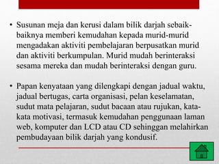 • Susunan meja dan kerusi dalam bilik darjah sebaik-
baiknya memberi kemudahan kepada murid-murid
mengadakan aktiviti pembelajaran berpusatkan murid
dan aktiviti berkumpulan. Murid mudah berinteraksi
sesama mereka dan mudah berinteraksi dengan guru.
• Papan kenyataan yang dilengkapi dengan jadual waktu,
jadual bertugas, carta organisasi, pelan keselamatan,
sudut mata pelajaran, sudut bacaan atau rujukan, kata-
kata motivasi, termasuk kemudahan penggunaan laman
web, komputer dan LCD atau CD sehinggan melahirkan
pembudayaan bilik darjah yang kondusif.
 