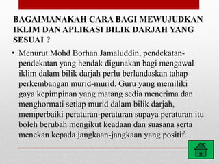 BAGAIMANAKAH CARA BAGI MEWUJUDKAN
IKLIM DAN APLIKASI BILIK DARJAH YANG
SESUAI ?
• Menurut Mohd Borhan Jamaluddin, pendekatan-
pendekatan yang hendak digunakan bagi mengawal
iklim dalam bilik darjah perlu berlandaskan tahap
perkembangan murid-murid. Guru yang memiliki
gaya kepimpinan yang matang sedia menerima dan
menghormati setiap murid dalam bilik darjah,
memperbaiki peraturan-peraturan supaya peraturan itu
boleh berubah mengikut keadaan dan suasana serta
menekan kepada jangkaan-jangkaan yang positif.
 