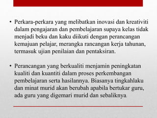 • Perkara-perkara yang melibatkan inovasi dan kreativiti
dalam pengajaran dan pembelajaran supaya kelas tidak
menjadi beku dan kaku diikuti dengan perancangan
kemajuan pelajar, merangka rancangan kerja tahunan,
termasuk ujian penilaian dan pentaksiran.
• Perancangan yang berkualiti menjamin peningkatan
kualiti dan kuantiti dalam proses perkembangan
pembelajaran serta hasilannya. Biasanya tingkahlaku
dan minat murid akan berubah apabila bertukar guru,
ada guru yang digemari murid dan sebaliknya.
 
