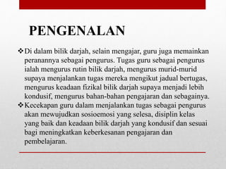 PENGENALAN
Di dalam bilik darjah, selain mengajar, guru juga memainkan
peranannya sebagai pengurus. Tugas guru sebagai pengurus
ialah mengurus rutin bilik darjah, mengurus murid-murid
supaya menjalankan tugas mereka mengikut jadual bertugas,
mengurus keadaan fizikal bilik darjah supaya menjadi lebih
kondusif, mengurus bahan-bahan pengajaran dan sebagainya.
Kecekapan guru dalam menjalankan tugas sebagai pengurus
akan mewujudkan sosioemosi yang selesa, disiplin kelas
yang baik dan keadaan bilik darjah yang kondusif dan sesuai
bagi meningkatkan keberkesanan pengajaran dan
pembelajaran.
 
