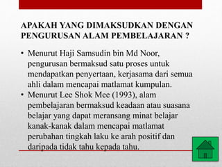 APAKAH YANG DIMAKSUDKAN DENGAN
PENGURUSAN ALAM PEMBELAJARAN ?
• Menurut Haji Samsudin bin Md Noor,
pengurusan bermaksud satu proses untuk
mendapatkan penyertaan, kerjasama dari semua
ahli dalam mencapai matlamat kumpulan.
• Menurut Lee Shok Mee (1993), alam
pembelajaran bermaksud keadaan atau suasana
belajar yang dapat meransang minat belajar
kanak-kanak dalam mencapai matlamat
perubahan tingkah laku ke arah positif dan
daripada tidak tahu kepada tahu.
 