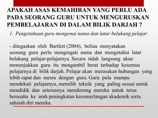 APAKAH ASAS KEMAHIRAN YANG PERLU ADA
PADA SEORANG GURU UNTUK MENGURUSKAN
PEMBELAJARAN DI DALAM BILIK DARJAH ?
1. Pengetahuan guru mengenai nama dan latar belakang pelajar
- ditegaskan oleh Bartlett (2004), beliau menyatakan
seorang guru perlu mengingati nama dan mengetahui latar
belakang pelajar-pelajarnya. Secara tidak langsung akan
menunjukkan guru itu mengambil berat terhadap kesemua
pelajarnya di bilik darjah. Pelajar akan merasakan hubungan yang
lebih rapat dan mesra dengan guru. Guru pula mampu
mendekati pelajarnya, memilih teknik yang paling sesuai untuk
mendidik dan seterusnya mendorong mereka untuk terus
berusaha ke arah peningkatan kecemerlangan akademik serta
sahsiah diri mereka.
 