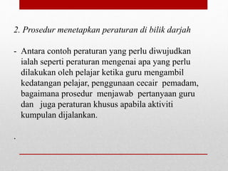 2. Prosedur menetapkan peraturan di bilik darjah
- Antara contoh peraturan yang perlu diwujudkan
ialah seperti peraturan mengenai apa yang perlu
dilakukan oleh pelajar ketika guru mengambil
kedatangan pelajar, penggunaan cecair pemadam,
bagaimana prosedur menjawab pertanyaan guru
dan juga peraturan khusus apabila aktiviti
kumpulan dijalankan.
.
 