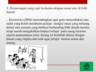 3. Perancangan yang rapi berkaitan dengan susun atur di bilik
darjah
- Kronowitz (2004) mencadangkan agar guru menyediakan satu
sudut yang boleh membantu pelajar mengisi masa yang terluang
dalam satu suasana yang berbeza berbanding bilik darjah mereka
tetapi masih mengekalkan budaya belajar pada ruang tersebut
seperti perpustakaan mini. Ruang ini bolehlah dihiasi dengan
hiasan yang ringkas dan unik agar pelajar merasa selesa dan
tenang.
 
