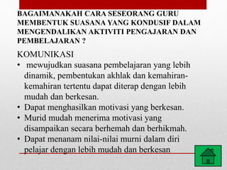 BAGAIMANAKAH CARA SESEORANG GURU
MEMBENTUK SUASANA YANG KONDUSIF DALAM
MENGENDALIKAN AKTIVITI PENGAJARAN DAN
PEMBELAJARAN ?
KOMUNIKASI
• mewujudkan suasana pembelajaran yang lebih
dinamik, pembentukan akhlak dan kemahiran-
kemahiran tertentu dapat diterap dengan lebih
mudah dan berkesan.
• Dapat menghasilkan motivasi yang berkesan.
• Murid mudah menerima motivasi yang
disampaikan secara berhemah dan berhikmah.
• Dapat menanam nilai-nilai murni dalam diri
pelajar dengan lebih mudah dan berkesan
 