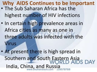 Why AIDS Continues to be Important
• The Sub Saharan Africa has the
highest number of HIV infections
• In certain high prevalence areas in
Africa cities as many as one in
three adults was infected with the
Virus
• At present there is high spread in
Southern and South Eastern Asia
India, China, and Russia
 