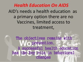 Health Education On AIDS
AID’s needs a health education as
a primary option there are no
Vaccines, limited access to
treatment,
The objectives remains with
prevention,
A successful health education
has the key role in behavioral
changes
 
