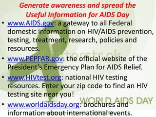 Generate awareness and spread the
Useful Information for AIDS Day
• www.AIDS.gov: a gateway to all Federal
domestic information on HIV/AIDS prevention,
testing, treatment, research, policies and
resources.
• www.PEPFAR.gov: the official website of the
President’s Emergency Plan for AIDS Relief.
• www.HIVtest.org: national HIV testing
resources. Enter your zip code to find an HIV
testing site near you!
• www.worldaidsday.org: brochures and
information about international events.
 