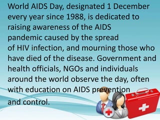 World AIDS Day, designated 1 December
every year since 1988, is dedicated to
raising awareness of the AIDS
pandemic caused by the spread
of HIV infection, and mourning those who
have died of the disease. Government and
health officials, NGOs and individuals
around the world observe the day, often
with education on AIDS prevention
and control.
 
