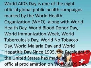World AIDS Day is one of the eight
official global public health campaigns
marked by the World Health
Organization (WHO), along with World
Health Day, World Blood Donor Day,
World Immunization Week, World
Tuberculosis Day, World No Tobacco
Day, World Malaria Day and World
Hepatitis Day.Since 1995, the President of
the United States has made an
official proclamation on World AIDS Day.
 