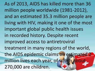 As of 2013, AIDS has killed more than 36
million people worldwide (1981-2012),
and an estimated 35.3 million people are
living with HIV, making it one of the most
important global public health issues
in recorded history. Despite recent
improved access to antiretroviral
treatment in many regions of the world,
the AIDS epidemic claims an estimated 2
million lives each year, of which about
270,000 are children.
 