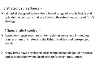 3 Strategic surveillance:-
 aimed at designed to monitor a board range of events inside and
outside the company that are likely to threaten the course of firm’s
strategy
4 Special alert control:-
 based on trigger mechanism for rapid response and immediate
reassessment of strategy in the light of sudden and unexpected
events.
 Many firms have developed crisis teams to handle initial response
and coordination when faced with unforeseen occurences.
 