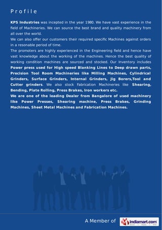 A Member of
P r o f i l e
KPS Industries was incepted in the year 1980. We have vast experience in the
ﬁeld of Machineries. We can source the best brand and quality machinery from
all over the world.
We can also oﬀer our customers their required speciﬁc Machines against orders
in a resonable period of time.
The promoters are highly experienced in the Engineering ﬁeld and hence have
vast knowledge about the working of the machines. Hence the best quality of
working condition machines are sourced and stocked. Our Inventory includes
Power press used for High speed Blanking Lines to Deep drawn parts,
Precision Tool Room Machineries like Milling Machines, Cylindrical
Grinders, Surface Grinders, Internal Grinders, Jig Borers,Tool and
Cutter grinders. We also stock Fabrication Machineries like Shearing,
Bending, Plate Rolling, Press Brakes, Iron workers etc.
We are one of the leading Dealer from Bangalore of used machinery
like Power Presses, Shearing machine, Press Brakes, Grinding
Machines, Sheet Metal Machines and Fabrication Machines.
 