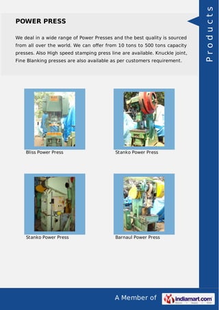 A Member of
POWER PRESS
We deal in a wide range of Power Presses and the best quality is sourced
from all over the world. We can oﬀer from 10 tons to 500 tons capacity
presses. Also High speed stamping press line are available. Knuckle joint,
Fine Blanking presses are also available as per customers requirement.
Bliss Power Press Stanko Power Press
Stanko Power Press Barnaul Power Press
Products
 