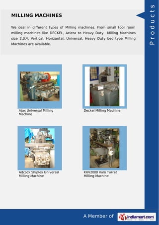 A Member of
MILLING MACHINES
We deal in diﬀerent types of Milling machines. From small tool room
milling machines like DECKEL, Aciera to Heavy Duty Milling Machines
size 2,3,4. Vertical, Horizantal, Universal, Heavy Duty bed type Milling
Machines are available.
Ajax Universal Milling
Machine
Deckel Milling Machine
Adcock Shipley Universal
Milling Machine
KRV2000 Ram Turret
Milling Machine
Products
 
