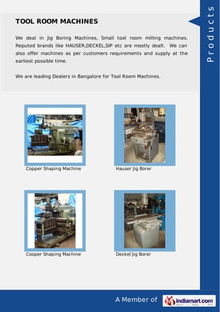 A Member of
TOOL ROOM MACHINES
We deal in Jig Boring Machines, Small tool room milling machines.
Reputed brands like HAUSER,DECKEL,SIP etc are mostly dealt. We can
also oﬀer machines as per customers requirements and supply at the
earliest possible time.
We are leading Dealers in Bangalore for Tool Room Machines.
Copper Shaping Machine Hauser Jig Borer
Cooper Shaping Machine Deckel Jig Borer
Products
 