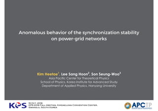Anomalous behavior of the synchronization stability
on power-grid networks
Kim Heetae1
, Lee Sang Hoon2
, Son Seung-Woo3
Asia Pacific Center for Theoretical Physics
School of Physics, Korea Institute for Advanced Study
Department of Applied Physics, Hanyang University
19 Oct. 2016
KPS 2016 Fall meeting, Kimdaejung Convention Center,  
Gwangju, South Korea
 