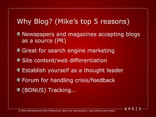 Why Blog? (Mike’s top 5 reasons) Newspapers and magazines accepting blogs as a source (PR) Great for search engine marketing Site content/web differentiation Establish yourself as a thought leader Forum for handling crisis/feedback (BONUS) Tracking… 