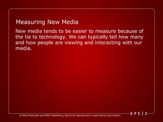 Measuring New Media New media tends to be easier to measure because of the tie to technology. We can typically tell how many and how people are viewing and interacting with our media. 