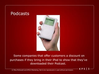 Podcasts Some companies that offer customers a discount on purchases if they bring in their iPod to show that they’ve  downloaded their Podcast.   