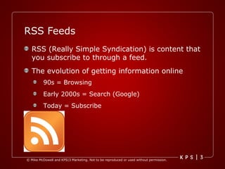 RSS Feeds RSS (Really Simple Syndication) is content that you subscribe to through a feed.  The evolution of getting information online 90s = Browsing Early 2000s = Search (Google) Today = Subscribe 