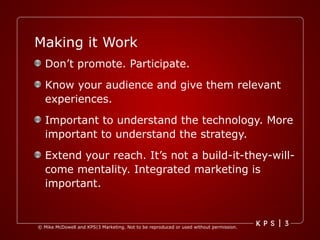 Making it Work Don’t promote. Participate. Know your audience and give them relevant experiences. Important to understand the technology. More important to understand the strategy. Extend your reach. It’s not a build-it-they-will-come mentality. Integrated marketing is important. 