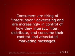Consumers are tiring of “interruption” advertising and are increasingly in control of how they interact, filter, distribute, and consume their content and associated marketing messages. 