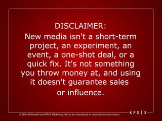 DISCLAIMER: New media isn't a short-term project, an experiment, an event, a one-shot deal, or a quick fix. It's not something you throw money at, and using it doesn't guarantee sales  or influence. 