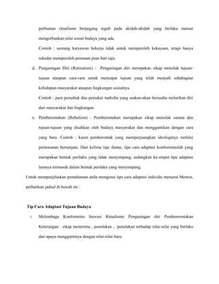 perbuatan ritualisme berpegang teguh pada akidah-akidah yang berlaku namun
mengorbankan nilai sosial budaya yang ada.
Contoh : seorang karyawan bekerja tidak untuk memperoleh kekayaan, tetapi hanya
sekedar memperoleh perasaan puas hati saja.
d. Pengasingan Diri (Retreatism) - Pengasingan diri merupakan sikap menolak tujuan-
tujuan ataupun cara-cara untuk mencapai tujuan yang telah menjadi sebahagian
kehidupan masyarakat ataupun lingkungan sosialnya.
Contoh : para pemabuk dan pemakai narkoba yang seakan-akan berusaha melarikan diri
dari masyarakat dan lingkungan.
e. Pemberontakan (Rebeliion) - Pemberontakan merupakan sikap menolak sarana dan
tujuan-tujuan yang disahkan oleh budaya masyarakat dan menggantikan dengan cara
yang baru. Contoh : kaum pemberontak yang memperjuangkan ideologinya melalui
perlawanan bersenjata. Dari kelima tipe diatas, tipe cara adaptasi konformitaslah yang
merupakan bentuk perilaku yang tidak menyimpang, sedangkan ke-empat tipe adaptasi
lainnya termasuk dalam bentuk perilaku yang menyimpang.
Untuk memperjelaskan pemahaman anda mengenai tips cara adaptasi individu menurut Merton,
perhatikan jadual di bawah ini :
Tip Cara Adaptasi Tujuan Budaya
i. Melembaga Konformitas Inovasi Ritualisme Pengasingan diri Pembenrontakan
Keterangan : sikap menerima , penolakan , penolakan terhadap nilai-nilai yang berlaku
dan upaya menggantinya dengan nilai-nilai baru.
 