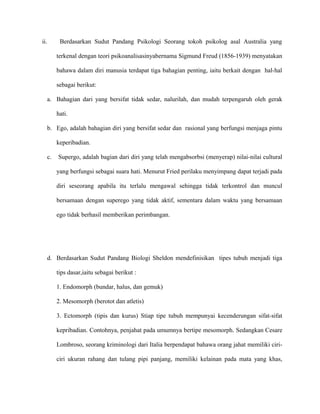 ii. Berdasarkan Sudut Pandang Psikologi Seorang tokoh psikolog asal Australia yang
terkenal dengan teori psikoanalisasinyabernama Sigmund Freud (1856-1939) menyatakan
bahawa dalam diri manusia terdapat tiga bahagian penting, iaitu berkait dengan hal-hal
sebagai berikut:
a. Bahagian dari yang bersifat tidak sedar, nalurilah, dan mudah terpengaruh oleh gerak
hati.
b. Ego, adalah bahagian diri yang bersifat sedar dan rasional yang berfungsi menjaga pintu
keperibadian.
c. Supergo, adalah bagian dari diri yang telah mengabsorbsi (menyerap) nilai-nilai cultural
yang berfungsi sebagai suara hati. Menurut Fried perilaku menyimpang dapat terjadi pada
diri seseorang apabila itu terlalu mengawal sehingga tidak terkontrol dan muncul
bersamaan dengan superego yang tidak aktif, sementara dalam waktu yang bersamaan
ego tidak berhasil memberikan perimbangan.
d. Berdasarkan Sudut Pandang Biologi Sheldon mendefinisikan tipes tubuh menjadi tiga
tips dasar,iaitu sebagai berikut :
1. Endomorph (bundar, halus, dan gemuk)
2. Mesomorph (berotot dan atletis)
3. Ectomorph (tipis dan kurus) Stiap tipe tubuh mempunyai kecenderungan sifat-sifat
kepribadian. Contohnya, penjahat pada umumnya bertipe mesomorph. Sedangkan Cesare
Lombroso, seorang kriminologi dari Italia berpendapat bahawa orang jahat memiliki ciri-
ciri ukuran rahang dan tulang pipi panjang, memiliki kelainan pada mata yang khas,
 