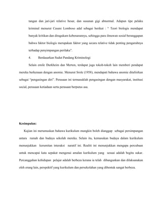 tangan dan jari-jari relative besar, dan susunan gigi abnormal. Adapun tipe pelaku
kriminal menurut Casare Lomboso adal sebagai berikut : “ Teori biologis mendapat
banyak kritikan dan diragukam kebenarannya, sehingga para ilmuwan sosial beranggapan
bahwa faktor biologis merupakan faktor yang secara relative tidak penting pengaruhnya
terhadap penyimpangan perilaku”.
4. Berdasarkan Sudut Pandang Kriminologi
Selain emile Durkheim dan Merton, terdapat juga tokoh-tokoh lain memberi pendapat
mereka berkenaan dengan anomie. Menurut Srole (1958), mendapati bahawa anomie ditafsirkan
sebagai “pengasingan diri”. Perasaan ini termasuklah pengasingan dengan masyarakat, institusi
social, perasaan ketiadaan serta perasaan berputus asa.
Kesimpulan:
Kajian ini merumuskan bahawa kurikulum mungkin boleh dianggap sebagai persimpangan
antara rumah dan budaya sekolah mereka. Selain itu, kemasukan budaya dalam kurikulum
menunjukkan kerumitan interaksi naratif ini. Realiti ini menunjukkan mengapa percubaan
untuk mencapai kata sepakat mengenai amalan kurikulum yang sesuai adalah begitu sukar.
Percanggahan kehidupan pelajar adalah berbeza kerana ia telah dibangunkan dan dilaksanakan
oleh orang lain, perspektif yang kurikulum dan persekolahan yang dibentuk sangat berbeza.
 
