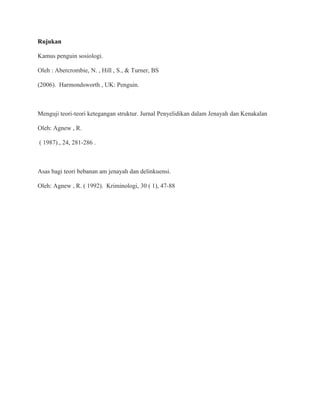 Rujukan
Kamus penguin sosiologi.
Oleh : Abercrombie, N. , Hill , S., & Turner, BS
(2006). Harmondsworth , UK: Penguin.
Menguji teori-teori ketegangan struktur. Jurnal Penyelidikan dalam Jenayah dan Kenakalan
Oleh: Agnew , R.
( 1987)., 24, 281-286 .
Asas bagi teori bebanan am jenayah dan delinkuensi.
Oleh: Agnew , R. ( 1992). Kriminologi, 30 ( 1), 47-88
 