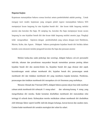 Dapatan Kajian:
Keputusan menunjukkan bahawa semua korelasi antara pembolehubah adalah penting . Untuk
menguji teori model, keputusan yang seragam pekali regresi menunjukkan bahawa SES
mempunyai kesan langsung ke atas kejadian bunuh diri dan kesan tidak langsung melalui
anomie dan kawalan ibu bapa. Di samping itu, kawalan ibu bapa mempunyai kesan secara
langsung ke atas kejadian bunuh diri dan kesan tidak langsung melalui anomie juga. Pengkaji
telah mengesahkan hipotesis dengan pembolehubah yang selaras dengan teori Durkheim,
Merton, Kohn, dan Agnew. Didapati bahawa peningkatan kejadian bunuh diri berlaku dalam
konteks sosio-ekonomi melalui pengaruh kawalan ibu bapa dan perasaan anomie
Melalui kedua-dua sudut psikologi dan sosiologi, didapati bahawa ciri-ciri personaliti
individu, tekanan dan persekitaran masyarakat banyak memainkan peranan penting dalam
kejadian bunuh diri dan anomie.Selain itu, Kejadian bunuh diri juga disiasat dari aspek
kecenderungan untuk cubaan membunuh diri, kejadian bunuh diri, perancangan untuk
membunuh diri dan tindakan membunuh diri yang membawa kepada kematian. Pemikiran,
perancangan dan tindakan membunuh diri merupakan ciri-ciri fenomena yang merbahaya.
Menurut Ahmadi dan Ytterstad (2007), didapati bahawa purata rakyat Iran telah membuat
cubaan untuk membunuh diri sebanyak 11 orang sehari dan sekurang-kurang 4 orang yang
mengorbankan diri mereka. Kadar kematian disebabkan membunuh diri mencatatkan nilai
tertinggi di seluruh dunia. Kebanyakan mereka melakukan cubaan membunuh diri disebabkan
oleh beberapa faktor seperti konflik individu dengan keluarga, kawan-kawan dan saudara mara.
Catatan kadar membunuh diri semakin meningkat dari sehari ke sehari.
 