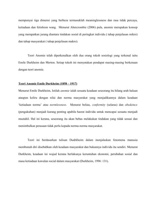 mempunyai tiga dimensi yang berbeza termasuklah meaninglessness dan rasa tidak percaya,
ketiadaan dan fetishism wang. Menurut Abercrombie (2006) pula, anomie merupakan konsep
yang merapatkan jurang diantara tindakan sosial di peringkat individu ( tahap penjelasan mikro)
dan tahap masyarakat ( tahap penjelasan makro).
Teori Anomie telah diperkenalkan oleh dua orang tokoh sosiologi yang terkenal iaitu
Emile Durkheim dan Merton. Setiap tokoh ini menyatakan pendapat masing-masing berkenaan
dengan teori anomie.
Teori Anomie Emile Durkheim (1858 – 1917)
Menurut Emile Durkheim, Istilah anomie ialah sesuatu keadaan seseorang itu hilang arah haluan
ataupun keliru dengan nilai dan norma masyarakat yang menjadikannya dalam keadaan
‘ketiadaan norma’ atau normlessness. Menurut beliau, conformity (selaras) dan obedeince
(pengukuhan) menjadi kurang penting apabila hasrat individu untuk mencapai sesuatu menjadi
mustahil. Hal ini kerana, seseorang itu akan bebas melakukan tindakan yang tidak sesuai dan
menimbulkan perasaan tidak perlu kepada norma-norma masyarakat.
Teori ini berdasarkan tulisan Dudrkheim dalam menjalaskan fenomena manusia
membunuh diri disebabkan oleh keadaan masyarakat dan bukannya individu itu sendiri. Menurut
Durkheim, keadaan ini wujud kerana berlakunya keruntuhan ekonomi, perubahan sosial dan
masa ketiadaan kawalan social dalam masyarakat (Durkheim, 1996: 131).
 