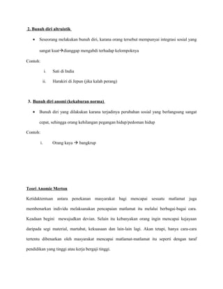 2. Bunuh diri altruistik
• Seseorang melakukan bunuh diri, karana orang tersebut mempunyai integrasi sosial yang
sangat kuatàdianggap mengabdi terhadap kelompoknya
Contoh:
i. Sati di India
ii. Harakiri di Jepun (jika kalah perang)
3. Bunuh diri anomi (kekaburan norma)
• Bunuh diri yang dilakukan karana terjadinya perubahan sosial yang berlangsung sangat
cepat, sehingga orang kehilangan pegangan hidup/pedoman hidup
Contoh:
i. Orang kaya à bangkrup
Teori Anomie Merton
Ketidaktentuan antara penekanan masyarakat bagi mencapai sesuatu matlamat juga
membenarkan individu melaksanakan pencapaian matlamat itu melalui berbagai-bagai cara.
Keadaan begini mewujudkan devian. Selain itu kebanyakan orang ingin mencapai kejayaan
daripada segi material, martabat, kekuasaan dan lain-lain lagi. Akan tetapi, hanya cara-cara
tertentu dibenarkan oleh masyarakat mencapai matlamat-matlamat itu seperti dengan taraf
pendidikan yang tinggi atau kerja bergaji tinggi.
 