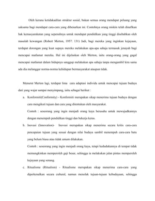Oleh kerana ketidakadilan struktur sosial, bukan semua orang mendapat peluang yang
saksama bagi mendapat cara-cara yang dibenarkan ini. Contohnya orang miskin telah dinafikan
hak kemasyarakatan yang sepenuhnya untuk mendapat pendidikan yang tinggi disebabkan oleh
masalah kewangan (Robert Merton, 1957: 131) Jadi, bagi mereka yang inginkan kejayaan,
terdapat dorongan yang kuat supaya mereka melakukan apa-apa sahaja termasuk jenayah bagi
mencapai matlamat mereka. Hal ini dijelaskan oleh Merton, iaitu orang-orang yang gagal
mencapai matlamat dalam hidupnya sanggup melakukan apa sahaja tanpa mengambil kira sama
ada dia melanggar norma-norma kehidupan bermasyarakat ataupun tidak.
Menurut Merton lagi, terdapat lima cara adaptasi individu untuk mencapai tujuan budaya
dari yang wajar sampai menyimpang, iaitu sebagai berikut :
a. Konformiti(Conformity) - Konformiti merupakan sikap menerima tujuan budaya dengan
cara mengikuti tujuan dan cara yang ditentukan oleh masyarakat.
Contoh : seseorang yang ingin menjadi orang kaya berusaha untuk mewujudkannya
dengan menempuh pendidikan tinggi dan bekerja keras.
b. Inovasi (Innovation)- Inovasi merupakan sikap menerima secara kritis cara-cara
pencapaian tujuan yang sesuai dengan nilai budaya sambil menempuh cara-cara batu
yang belum biasa atau tidak umum dilakukan.
Contoh : seseorang yang ingin menjadi orang kaya, tetapi kedudukannya di tempat tidak
memungkinkan memperoleh gaji besar, sehingga ia melakukan jalan pintas memperoleh
kejayaan yang senang.
c. Ritualisme (Ritualism) - Ritualisme merupakan sikap menerima cara-cara yang
diperkenalkan secara cultural, namun menolak tujuan-tujuan kebudayaan, sehingga
 