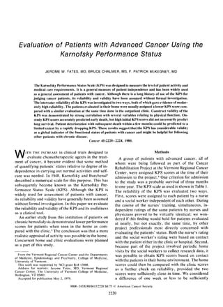 Evaluation of Patients with Advanced Cancer Using the
              Karnofsky Performance Status

                    JEROME W. YATES, MD, BRUCE CHALMER, MS, F. PATRICK McKEGNEY, MD


            The Karnofsky Performance Status Scale (KPS) was designed to measure the level of patient activity and
            medical care requirements. It is a general measure of patient independence and has been widely used
            as a general assessment of patients with cancer. Although there is a long history of use of the KPS for
            judging cancer patients, its reliability and validity have been assumed without formal investigation.
            The interrater reliability of the KPS was investigated in two ways, both of which gave evidence of moder-
            ately high reliability. The patients evaluated in their home were usually assigned a lower KPS score com-
            pared with a similar evaluation at the same time done in the outpatient clinic. Construct validity of the
            KPS was demonstrated by strong correlation with several variables relating to physical function. On-
            study KPS scores accurately predicted early death, but high initial KPS scores did not necessarily predict
            long survival. Patient deterioration with subsequent death within a few months could be predicted to a
            limited extent by a rapidly dropping KPS. These results suggest that the KPS has considerable validity
            as a global indicator of the functional status of patients with cancer and might be helpful for following
            other patients with chronic disease.
                                                    Cancer 45:2220-2224, 1980.



W      I T H T H E INCREASE  in clinical trials designed to
         evaluate chemotherapeutic agents in the treat-
ment of cancer, it became evident that some method
                                                                                              Methods
                                                                      A group of patients with advanced cancer, all of
                                                                    whom were being followed as part of the Cancer
of quantifying patients’ status relative to degree of in-           Rehabilitation Project at the Vermont Regional Cancer
dependence in carrying out normal activities and self-              Center, were assigned KPS scores at the time of their
care was needed. In 1948, Karnofsky and Burchena15                  admission to the project.6 One criterion for admission
described a numerical scale for this purpose. This has              to the study was a probable survival of three months
subsequently become known as the Karnofsky Per-                     to one year. The KPS scale as used is shown in Table 1 .
formance Status Scale (KPS). Although the KPS is                    The reliability of the KPS was evaluated two ways.
widely used for assessment of patients with cancer,                 First, scores were assigned to each patient by a nurse
its reliability and validity have generally been assumed            and a social worker independent of each other. During
without formal investigation. In this paper we evaluate             the course of the nurses’ training, simultaneous, in-
the reliability and validity of the KPS and its usefulness          dependent ratings of the same patients by nurses and
as a clinical tool.                                                 physicians proved to be virtually identical; we won-
   An earlier study from this institution of patients on            dered if this finding would hold for patients evaluated
chronic hemodialysis demonstrated lower performance                 at nearly, but not exactly, the same time, by other
scores for patients when seen in the home as com-                   project professionals most directly concerned with
pared with the clinic.3 The conclusion was that a more              evaluating the patients’ status. Both the nurse’s rating
realistic appraisal of activity was possible in the home.           and the social worker’s rating were based on contact
Concurrent home and clinic evaluations were planned                 with the patient either in the clinic or hospital. Second,
as a part of this study.                                            because part of the project involved periodic home
                                                                    visits by the social workers to collect research data, it
  From the Vermont Regional Cancer Center and the Departments       was possible to obtain KPS scores based on contact
of Medicine, Epidemiology and Psychiatry, College of Medicine,
University of Vermont.                                              with the patients in their home environment. The home
  This work was supported by NCI grant R18 17868.                   scores could then be compared with the clinic scores
  Address for reprints: Jerome Yates, MD, Vermont Regional          as a further check on reliability, provided the two
Cancer Center, The University of Vermont College of Medicine,
Burlington, VT 05401.                                               scores were sufficiently close in time. We considered
  Accepted for publication May 2, 1979.                             a difference of one week or less to be sufficiently
                                     0008-543X/80/0415/2220 $0.75 0 American Cancer Society

                                                                 2220
 