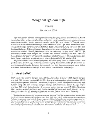 A
Mengenal TEX dan LTEX
Hirwanto
19 Januari 2014
TEX merupakan bahasa pemrograman komputer yang dibuat oleh Donald E. Knuth
yang digunakan untuk menghasilkan dokumen yang bagus khususnya yang memuat
notasi matematika. Knuth memulai menulis mesin TEX pada tahun 1977 untuk menghasilkan kualitas cetak dokumennya yaitu artikel dan buku . TEX dirilis pada tahun 1982
dengan beberapa penambahan pada tahun 1989 untuk mendukung karakter 8 bit dan
berbagai bahasa . TEX sendiri dapat digunakan di beragam jenis komputer yang berbeda
dan bebas kendala. Versi TEX konvergen ke dan sekarang dengan versi 3.141592. TEX
berasal dari kata "Tech dengan "ch"" diambil dari bahasa Jerman yaitu "Ach"1 atau bahasa Skotlandia "Loch". "ch" sendiri berasal dari alfabet Yunani . TEX juga berasala dari
kata Yunani yaitu kata texnologia(technology). Dalam ASCII, TEX menjadi TeX.
A
LTEX merupakan suatu sistem pengolah dokumen yang diciptakan oleh Leslie Lamport dan bisa disebut juga "sekumpulan makro yang didasarkan pada TEX. Sistem ini akan memproduksi suatu dokumen berekstensi .tex dan digunakan secara luasa dalam
membuat suatu dokumen berupa artikel, jurnal, buku,dan lain sebagainya.

1

Versi LaTeX

A
A
LTEX untuk rilis terakhir dengan nama LTEX 2 , kemudian di tahun 1994 diganti dengan
A
A
A
menjadi LTEX dengan menjadi LTEX 2.09. Rencana kedepan akan dikembangkan LTEX 3
dengan peningkatan hyperlink , tampilan yang baru, dapat mengakses sebarang tipe
tulisan yang ada, dan tentunya dengan adanya dokumen baru. Selain itu juga impleA
mentasi LTEX telah didistribusikan di beragam sistem operasi seperti TEX Live(Windows,
Mac, dan Linux), ProTEX t(Windows), Kile(Linux), MikTEX(Windows), MacTEX (Mac), dan Lyx
sebagai salah satu TEX editor yang bersifat WYIWYG(What You Is What You Get).
1 Didalam bahasa Jerman, "ch" terkadang terdengar dari kata "Pech".

Pertanyaan tentang penngucapan
ini, Knuth menulisnya dalam Wikipedia Jerman, Saya tidak akan marah ketika seseorang mengucapkan
TEX yang pengucapan yang berbeda dengan saya, dan didalam bahasa Jerman banyak menggunakan "ch"
karena X mengikuti huruf e yang tidak sulit dari pengucapan "ch". Didalam bahasa Rusia, "tex" merupakan
kata yang sangat umum dengan pengucapan "tyekh". Tetapa saya percaya bahasa pengucapan yang
secara langsung benar dengan bahasa Yunani, dimana kamu lebih kasar "ch" daripada "ach".

1

 