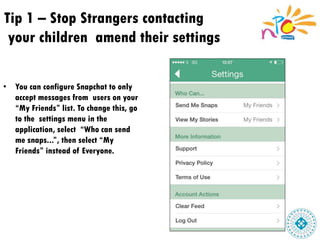 Tip 1 – Stop Strangers contacting
your children amend their settings
• You can configure Snapchat to only
accept messages from users on your
“My Friends” list. To change this, go
to the settings menu in the
application, select “Who can send
me snaps...”, then select “My
Friends” instead of Everyone.
 