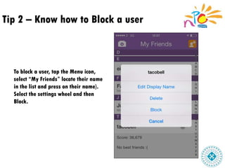 Tip 2 – Know how to Block a user
To block a user, tap the Menu icon,
select “My Friends” locate their name
in the list and press on their name).
Select the settings wheel and then
Block.
 