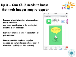 Tip 3 – Your Child needs to know
that their images may re-appear
Snapchat attempts to detect when recipients
take a screenshot
and sends a notification to the sender, but
even this is not fool Proof.
Users may attempt to take “Screen shots” of
your message.
Beware users that receive a Snapchat
message can capture the content and share it
elsewhere. Eg Snap Box and SaveSnap.
 