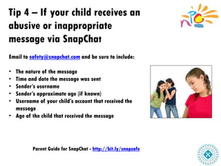 Tip 4 – If your child receives an
abusive or inappropriate
message via SnapChat
Email to safety@snapchat.com and be sure to include:
• The nature of the message
• Time and date the message was sent
• Sender’s username
• Sender’s approximate age (if known)
• Username of your child’s account that received the
message
• Age of the child that received the message
Parent Guide for SnapChat - http://bit.ly/snapsafe
 