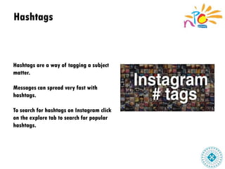 Hashtags
Hashtags are a way of tagging a subject
matter.
Messages can spread very fast with
hashtags.
To search for hashtags on Instagram click
on the explore tab to search for popular
hashtags.
 