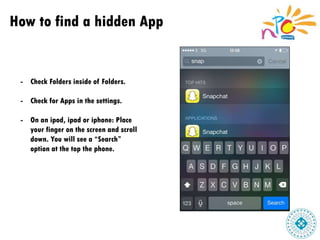 How to find a hidden App
- Check Folders inside of Folders.
- Check for Apps in the settings.
- On an ipod, ipad or iphone: Place
your finger on the screen and scroll
down. You will see a “Search”
option at the top the phone.
 