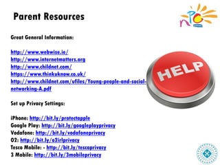 Parent Resources
Great General Information:
http://www.webwise.ie/
http://www.internetmatters.org
http://www.childnet.com/
https://www.thinkuknow.co.uk/
http://www.childnet.com/ufiles/Young-people-and-social-
networking-A.pdf
Set up Privacy Settings:
iPhone: http://bit.ly/protectapple
Google Play: http://bit.ly/googleplayprivacy
Vodafone: http://bit.ly/vodafoneprivacy
O2: http://bit.ly/o2irlprivacy
Tesco Mobile: - http://bit.ly/tescoprivacy
3 Mobile: http://bit.ly/3mobileprivacy
 