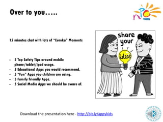 Over to you…..
15 minutes chat with lots of “Eureka” Moments
- 5 Top Safety Tips around mobile
phone/tablet/ipod usage.
- 5 Educational Apps you would recommend.
- 5 “Fun” Apps you children are using.
- 5 Family friendly Apps.
- 5 Social Media Apps we should be aware of.
Download the presentation here - http://bit.ly/appykids
 